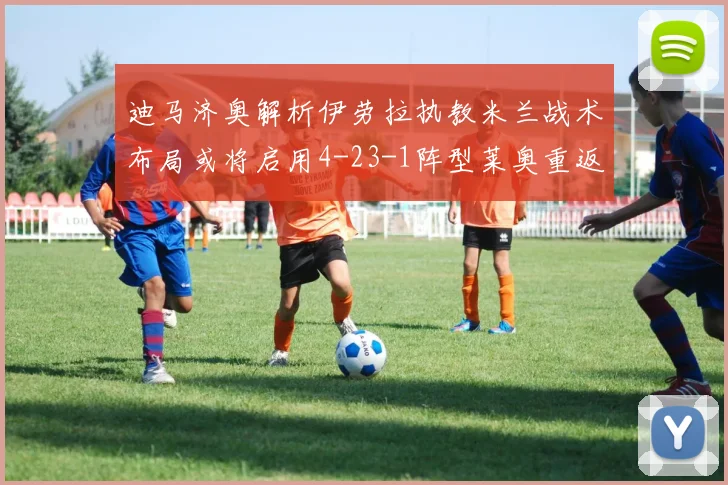 迪马济奥解析伊劳拉执教米兰战术布局或将启用4-23-1阵型莱奥重返左边锋位置