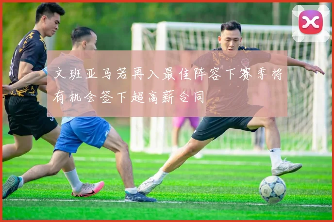 文班亚马若再入最佳阵容下赛季将有机会签下超高薪合同