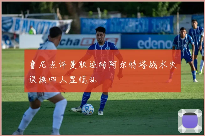 鲁尼点评曼联逆转阿尔特塔战术失误换四人显慌乱
