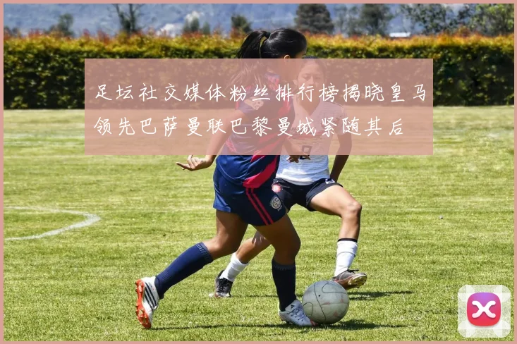 足坛社交媒体粉丝排行榜揭晓皇马领先巴萨曼联巴黎曼城紧随其后
