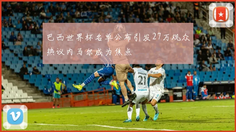 巴西世界杯名单公布引发27万观众热议内马尔成为焦点