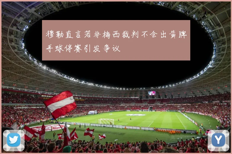 穆勒直言若非梅西裁判不会出黄牌手球停赛引发争议
