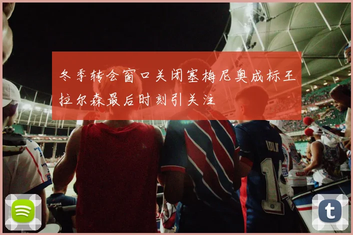 冬季转会窗口关闭塞梅尼奥成标王拉尔森最后时刻引关注