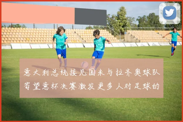 意大利总统接见国米与拉齐奥球队寄望意杯决赛激发更多人对足球的热爱