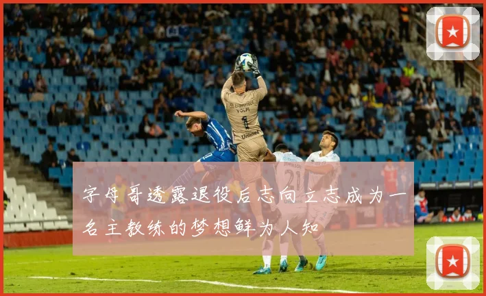 字母哥透露退役后志向立志成为一名主教练的梦想鲜为人知