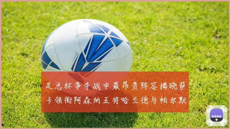 足总杯争夺战中最昂贵阵容揭晓萨卡领衔阿森纳五将哈兰德与帕尔默同在列