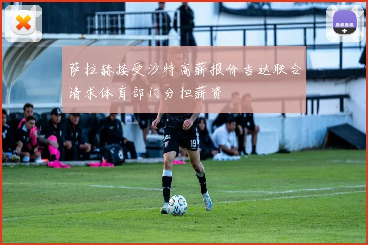 萨拉赫接受沙特高薪报价吉达联合请求体育部门分担薪资
