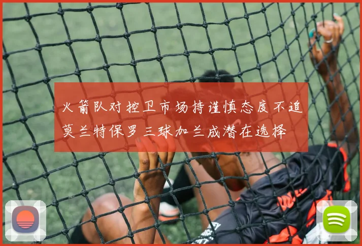 火箭队对控卫市场持谨慎态度不追莫兰特保罗三球加兰成潜在选择