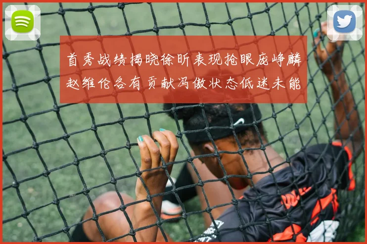 首秀战绩揭晓徐昕表现抢眼庞峥麟赵维伦各有贡献冯傲状态低迷未能得分