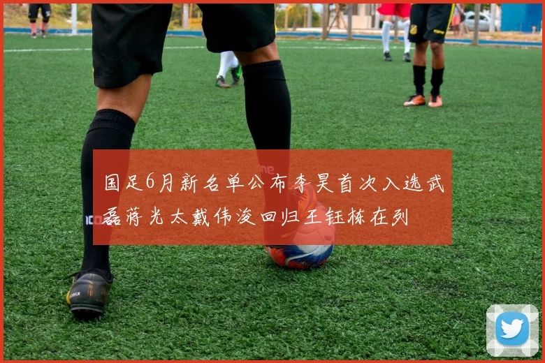 国足6月新名单公布李昊首次入选武磊蒋光太戴伟浚回归王钰栋在列