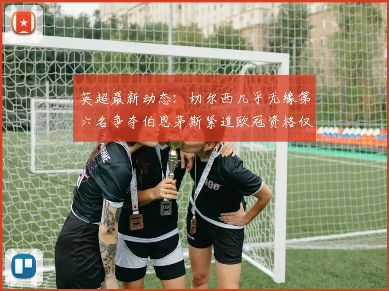 英超最新动态：切尔西几乎无缘第六名争夺伯恩茅斯紧追欧冠资格仅差三分