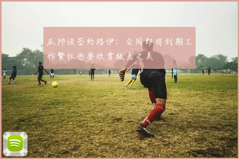 瓜帅谈签约格伊：合同即将到期工作繁忙也要欣赏极光之美