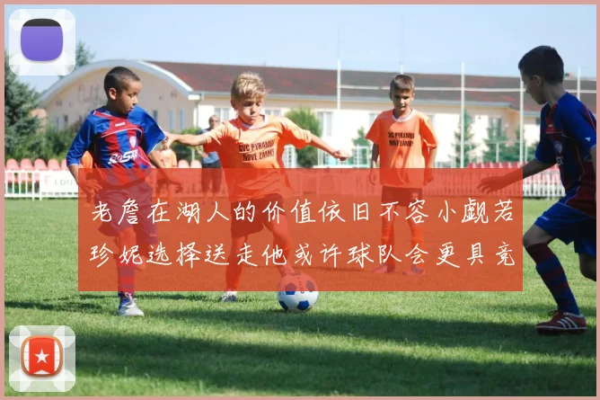老詹在湖人的价值依旧不容小觑若珍妮选择送走他或许球队会更具竞争力