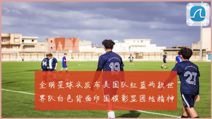 全明星球衣发布美国队红蓝两款世界队白色背面印国旗彰显团结精神