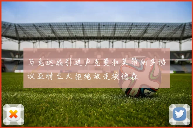 马竞达成引进卢克曼和莱昂纳多协议亚特兰大拒绝放走埃德森